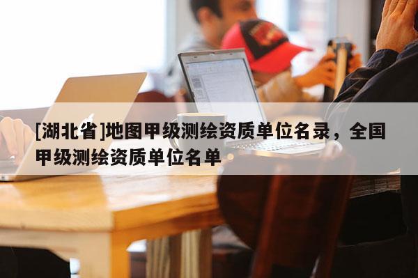 [湖北省]地圖甲級(jí)測(cè)繪資質(zhì)單位名錄，全國(guó)甲級(jí)測(cè)繪資質(zhì)單位名單