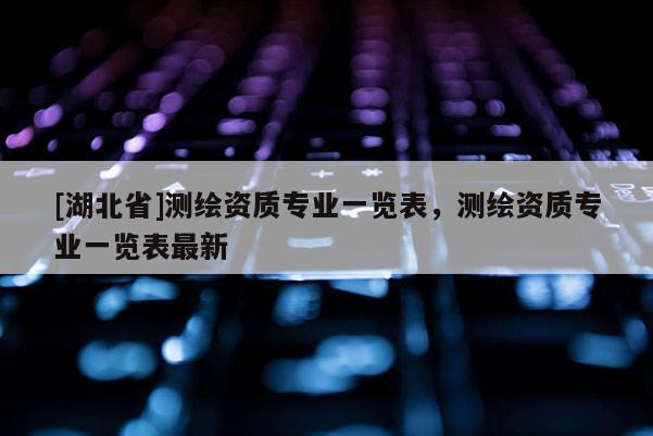 [湖北省]測繪資質(zhì)專業(yè)一覽表，測繪資質(zhì)專業(yè)一覽表最新