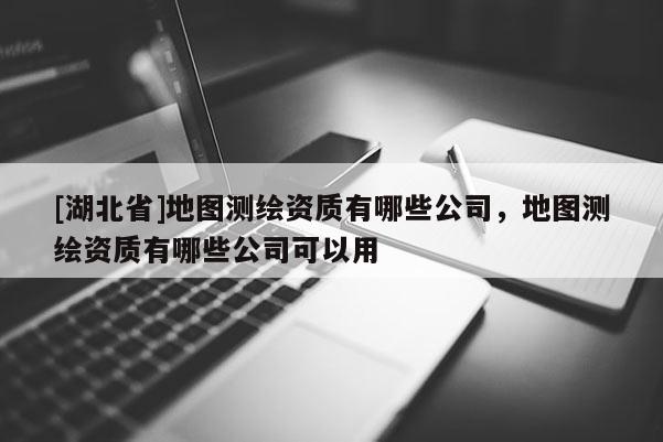[湖北省]地圖測(cè)繪資質(zhì)有哪些公司，地圖測(cè)繪資質(zhì)有哪些公司可以用