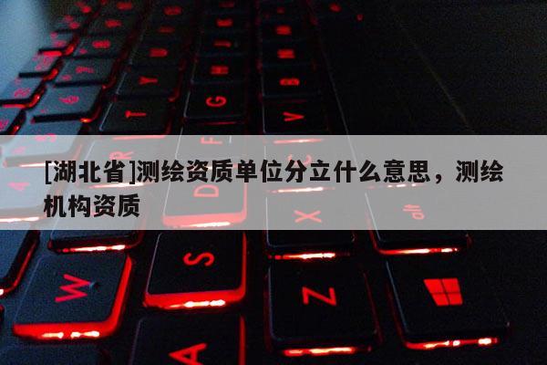 [湖北省]測繪資質(zhì)單位分立什么意思，測繪機(jī)構(gòu)資質(zhì)