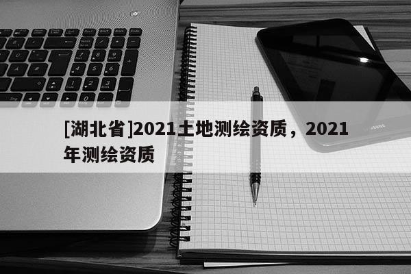 [湖北省]2021土地測(cè)繪資質(zhì)，2021年測(cè)繪資質(zhì)