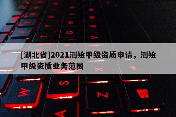 [湖北省]2021測(cè)繪甲級(jí)資質(zhì)申請(qǐng)，測(cè)繪甲級(jí)資質(zhì)業(yè)務(wù)范圍