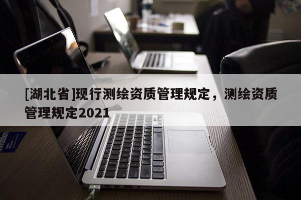 [湖北省]現(xiàn)行測(cè)繪資質(zhì)管理規(guī)定，測(cè)繪資質(zhì)管理規(guī)定2021