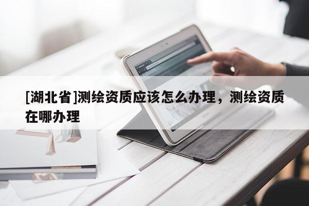 [湖北省]測繪資質(zhì)應(yīng)該怎么辦理，測繪資質(zhì)在哪辦理