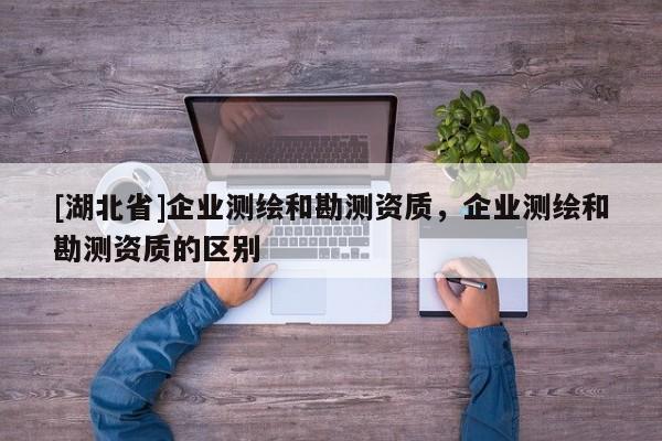 [湖北省]企業(yè)測繪和勘測資質(zhì)，企業(yè)測繪和勘測資質(zhì)的區(qū)別
