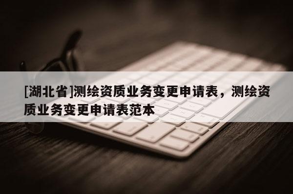 [湖北省]測(cè)繪資質(zhì)業(yè)務(wù)變更申請(qǐng)表，測(cè)繪資質(zhì)業(yè)務(wù)變更申請(qǐng)表范本