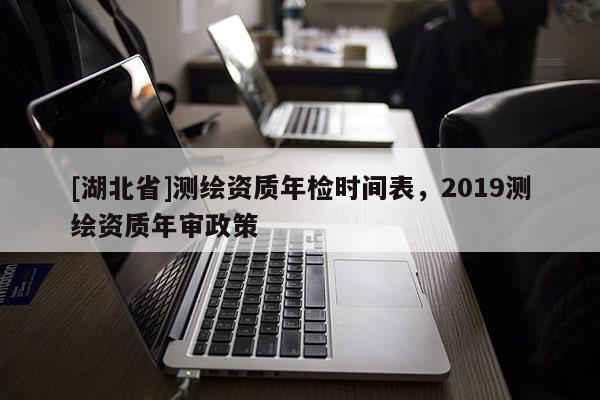 [湖北省]測(cè)繪資質(zhì)年檢時(shí)間表，2019測(cè)繪資質(zhì)年審政策