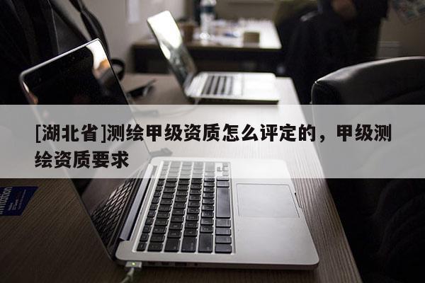 [湖北省]測(cè)繪甲級(jí)資質(zhì)怎么評(píng)定的，甲級(jí)測(cè)繪資質(zhì)要求