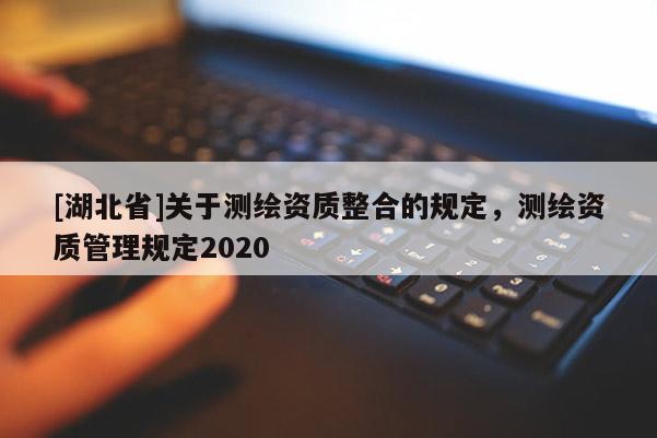 [湖北省]關(guān)于測(cè)繪資質(zhì)整合的規(guī)定，測(cè)繪資質(zhì)管理規(guī)定2020