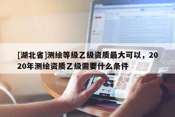 [湖北省]測(cè)繪等級(jí)乙級(jí)資質(zhì)最大可以，2020年測(cè)繪資質(zhì)乙級(jí)需要什么條件