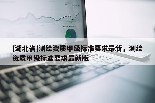 [湖北省]測(cè)繪資質(zhì)甲級(jí)標(biāo)準(zhǔn)要求最新，測(cè)繪資質(zhì)甲級(jí)標(biāo)準(zhǔn)要求最新版