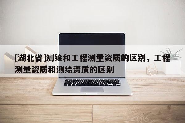 [湖北省]測繪和工程測量資質(zhì)的區(qū)別，工程測量資質(zhì)和測繪資質(zhì)的區(qū)別