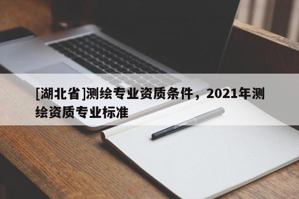 [湖北省]測(cè)繪專業(yè)資質(zhì)條件，2021年測(cè)繪資質(zhì)專業(yè)標(biāo)準(zhǔn)