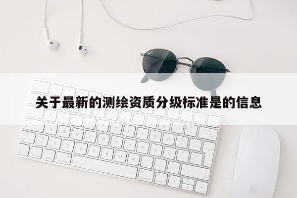 關(guān)于最新的測(cè)繪資質(zhì)分級(jí)標(biāo)準(zhǔn)是的信息