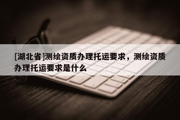 [湖北省]測(cè)繪資質(zhì)辦理托運(yùn)要求，測(cè)繪資質(zhì)辦理托運(yùn)要求是什么