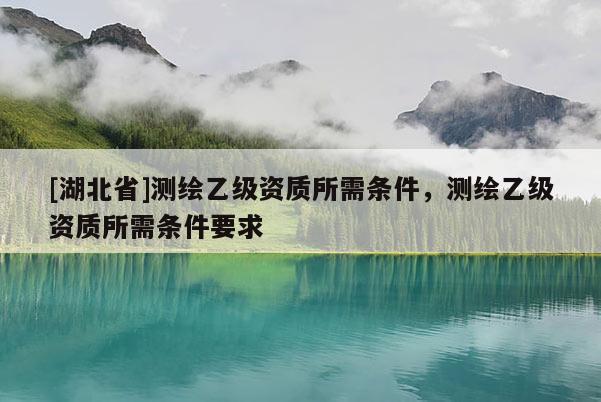 [湖北省]測繪乙級資質(zhì)所需條件，測繪乙級資質(zhì)所需條件要求
