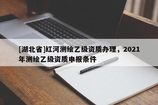 [湖北省]紅河測(cè)繪乙級(jí)資質(zhì)辦理，2021年測(cè)繪乙級(jí)資質(zhì)申報(bào)條件