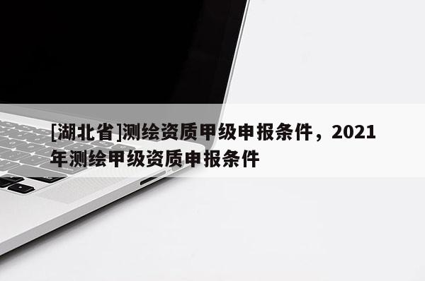 [湖北省]測繪資質(zhì)甲級(jí)申報(bào)條件，2021年測繪甲級(jí)資質(zhì)申報(bào)條件