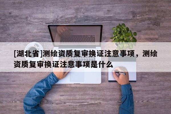 [湖北省]測繪資質(zhì)復(fù)審換證注意事項，測繪資質(zhì)復(fù)審換證注意事項是什么