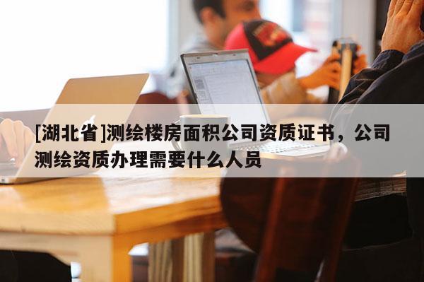 [湖北省]測繪樓房面積公司資質(zhì)證書，公司測繪資質(zhì)辦理需要什么人員