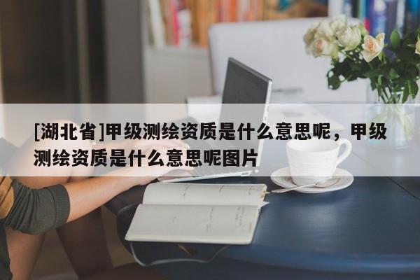 [湖北省]甲級(jí)測(cè)繪資質(zhì)是什么意思呢，甲級(jí)測(cè)繪資質(zhì)是什么意思呢圖片