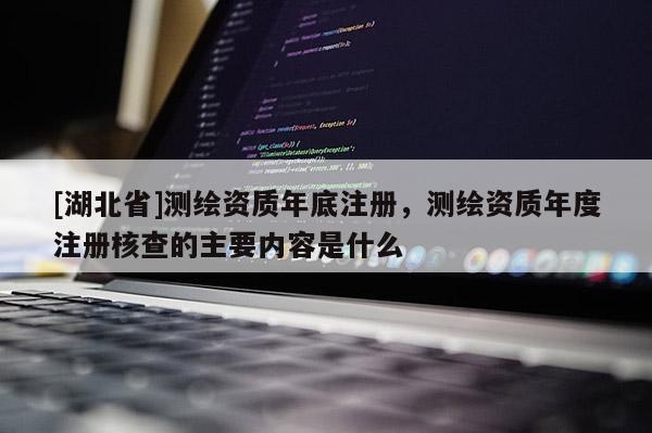[湖北省]測繪資質(zhì)年底注冊，測繪資質(zhì)年度注冊核查的主要內(nèi)容是什么