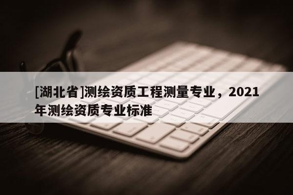 [湖北省]測繪資質(zhì)工程測量專業(yè)，2021年測繪資質(zhì)專業(yè)標準