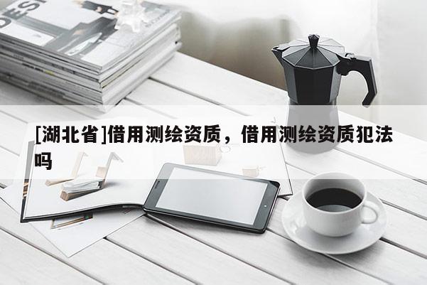 [湖北省]借用測繪資質(zhì)，借用測繪資質(zhì)犯法嗎