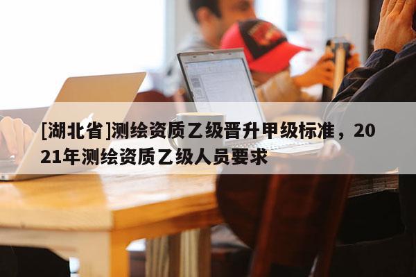 [湖北省]測繪資質(zhì)乙級晉升甲級標(biāo)準(zhǔn)，2021年測繪資質(zhì)乙級人員要求