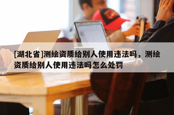 [湖北省]測繪資質(zhì)給別人使用違法嗎，測繪資質(zhì)給別人使用違法嗎怎么處罰