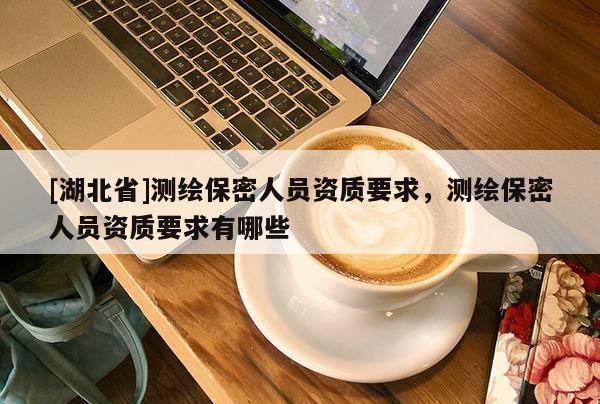[湖北省]測繪保密人員資質(zhì)要求，測繪保密人員資質(zhì)要求有哪些