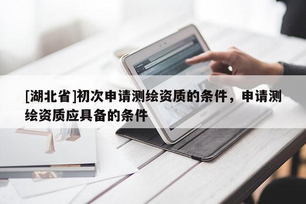 [湖北省]初次申請(qǐng)測(cè)繪資質(zhì)的條件，申請(qǐng)測(cè)繪資質(zhì)應(yīng)具備的條件