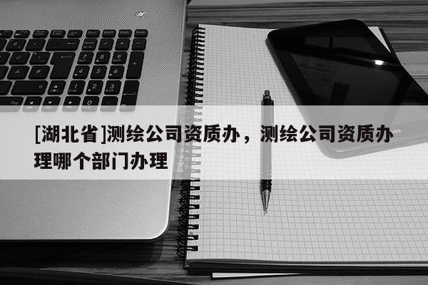 [湖北省]測(cè)繪公司資質(zhì)辦，測(cè)繪公司資質(zhì)辦理哪個(gè)部門(mén)辦理