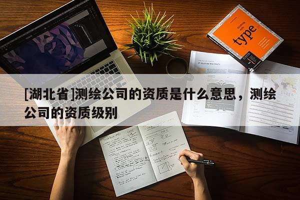 [湖北省]測(cè)繪公司的資質(zhì)是什么意思，測(cè)繪公司的資質(zhì)級(jí)別