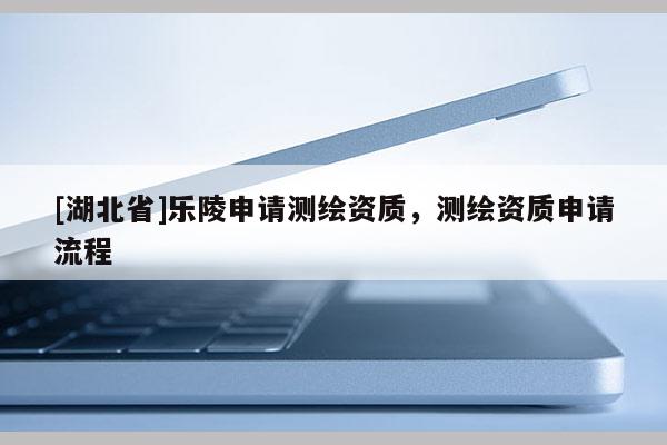 [湖北省]樂陵申請(qǐng)測(cè)繪資質(zhì)，測(cè)繪資質(zhì)申請(qǐng)流程