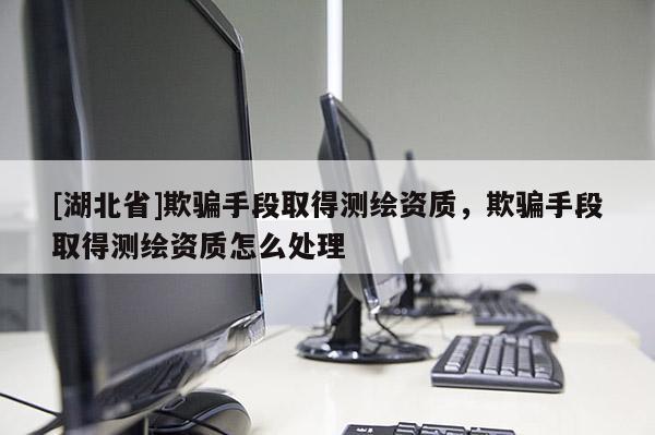 [湖北省]欺騙手段取得測(cè)繪資質(zhì)，欺騙手段取得測(cè)繪資質(zhì)怎么處理