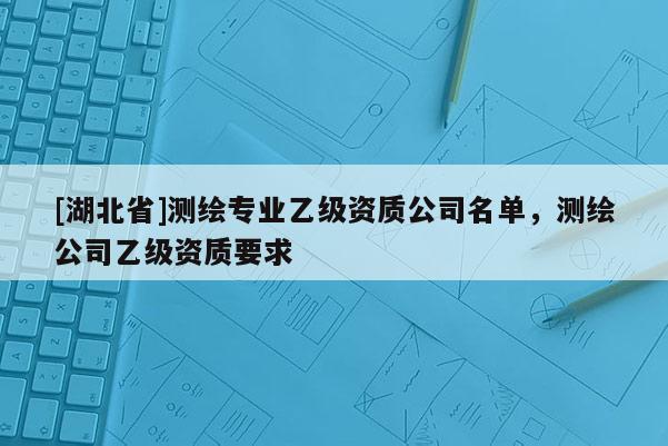 [湖北省]測繪專業(yè)乙級(jí)資質(zhì)公司名單，測繪公司乙級(jí)資質(zhì)要求