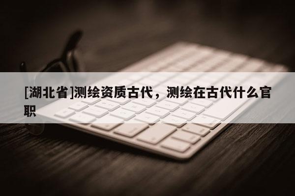 [湖北省]測繪資質(zhì)古代，測繪在古代什么官職