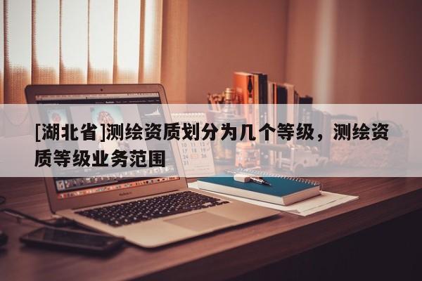 [湖北省]測繪資質(zhì)劃分為幾個等級，測繪資質(zhì)等級業(yè)務(wù)范圍