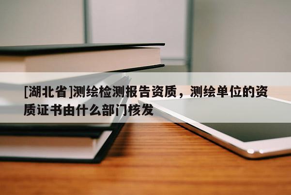 [湖北省]測繪檢測報告資質(zhì)，測繪單位的資質(zhì)證書由什么部門核發(fā)