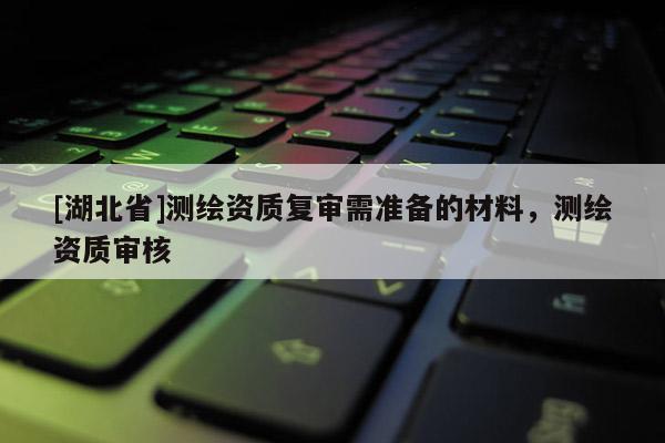 [湖北省]測繪資質(zhì)復(fù)審需準(zhǔn)備的材料，測繪資質(zhì)審核