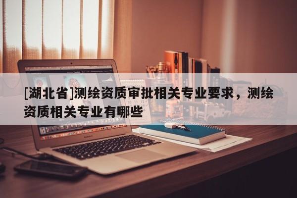 [湖北省]測繪資質(zhì)審批相關(guān)專業(yè)要求，測繪資質(zhì)相關(guān)專業(yè)有哪些