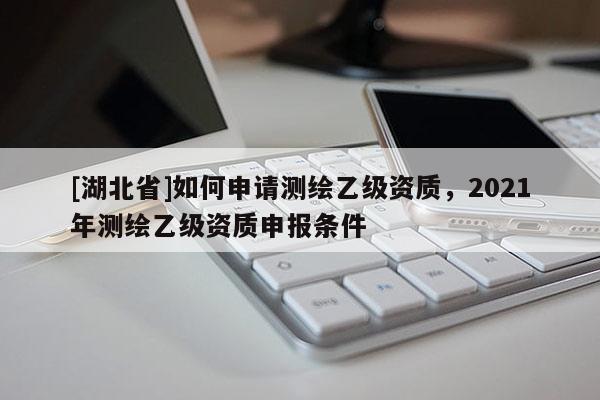 [湖北省]如何申請測繪乙級資質(zhì)，2021年測繪乙級資質(zhì)申報條件