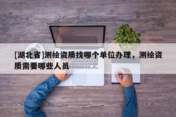 [湖北省]測(cè)繪資質(zhì)找哪個(gè)單位辦理，測(cè)繪資質(zhì)需要哪些人員