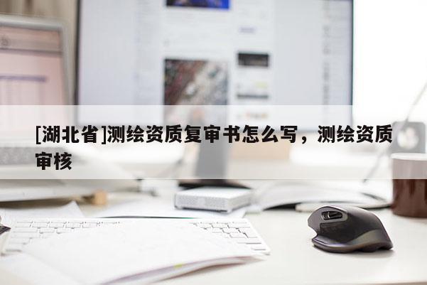 [湖北省]測繪資質(zhì)復(fù)審書怎么寫，測繪資質(zhì)審核