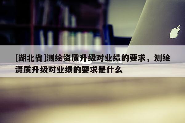 [湖北省]測(cè)繪資質(zhì)升級(jí)對(duì)業(yè)績(jī)的要求，測(cè)繪資質(zhì)升級(jí)對(duì)業(yè)績(jī)的要求是什么