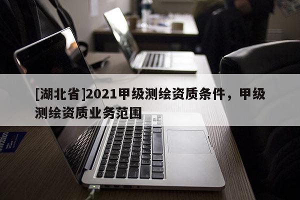 [湖北省]2021甲級測繪資質(zhì)條件，甲級測繪資質(zhì)業(yè)務(wù)范圍