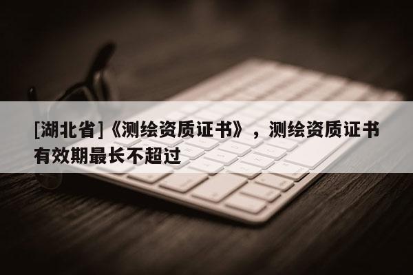 [湖北省]《測繪資質(zhì)證書》，測繪資質(zhì)證書有效期最長不超過