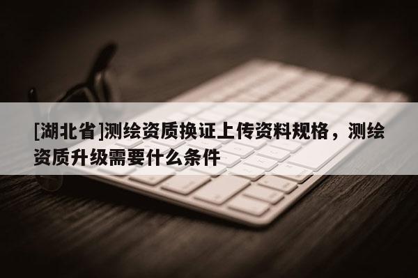 [湖北省]測繪資質(zhì)換證上傳資料規(guī)格，測繪資質(zhì)升級需要什么條件