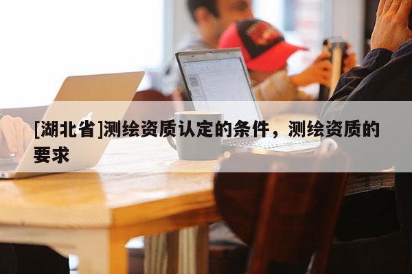 [湖北省]測(cè)繪資質(zhì)認(rèn)定的條件，測(cè)繪資質(zhì)的要求
